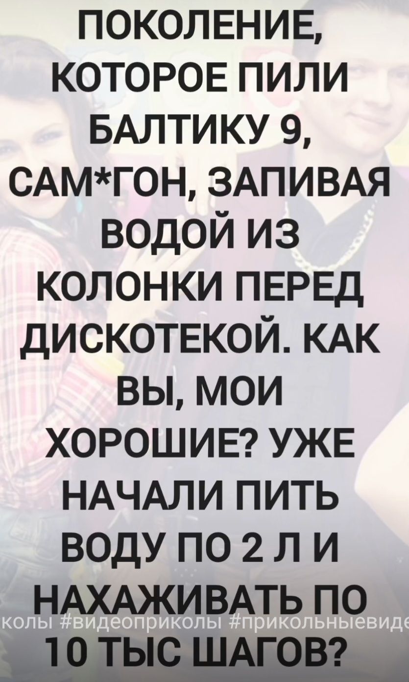 ПОКОЛЕНИЕ, КОТОРОЕ ПИЛИ БАЛТИКУ 9, САМ*ГОН, ЗАПИВАЯ ВОДОЙ ИЗ КОЛОНКИ ПЕРЕД ДИСКОТЕКОЙ. КАК ВЫ, МОИ ХОРошИЕ? УЖЕ НАЧАЛИ ПИТЬ ВОДУ ПО 2 Л И НАХАЖИВАТЬ ПО 10 ТЫС. ШАГОВ?