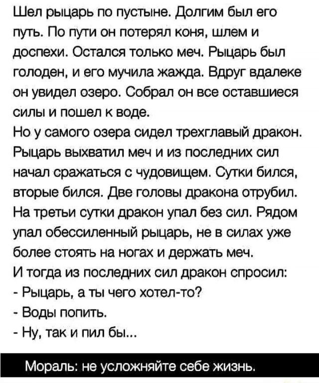 Шел рыцарь по пустыне. Долгим был его путь. По пути он потерял коня, шлем и доспехи. Остался только меч. Рыцарь был голоден, и его мучила жажда. Вдруг вдали он увидел озеро. Собрал он все оставшиеся силы и пошел к воде.
Но у самого озера сидел трехглавый дракон. Рыцарь выхватил меч и из последних сил начал сражаться с чудовищем. Сутки бился, вторые бился. Две головы дракона отрубил.
На третьи сутки дракон упал без сил. Рядом упал обессиленный рыцарь, не в силах уже более стоять на ногах и держать меч.
И тогда из последних сил дракон спросил:
- Рыцарь, а ты чего хотел-то?
- Воды попить.
- Ну, так и пил бы...

Мораль: не усложняйтесь себе жизнь.