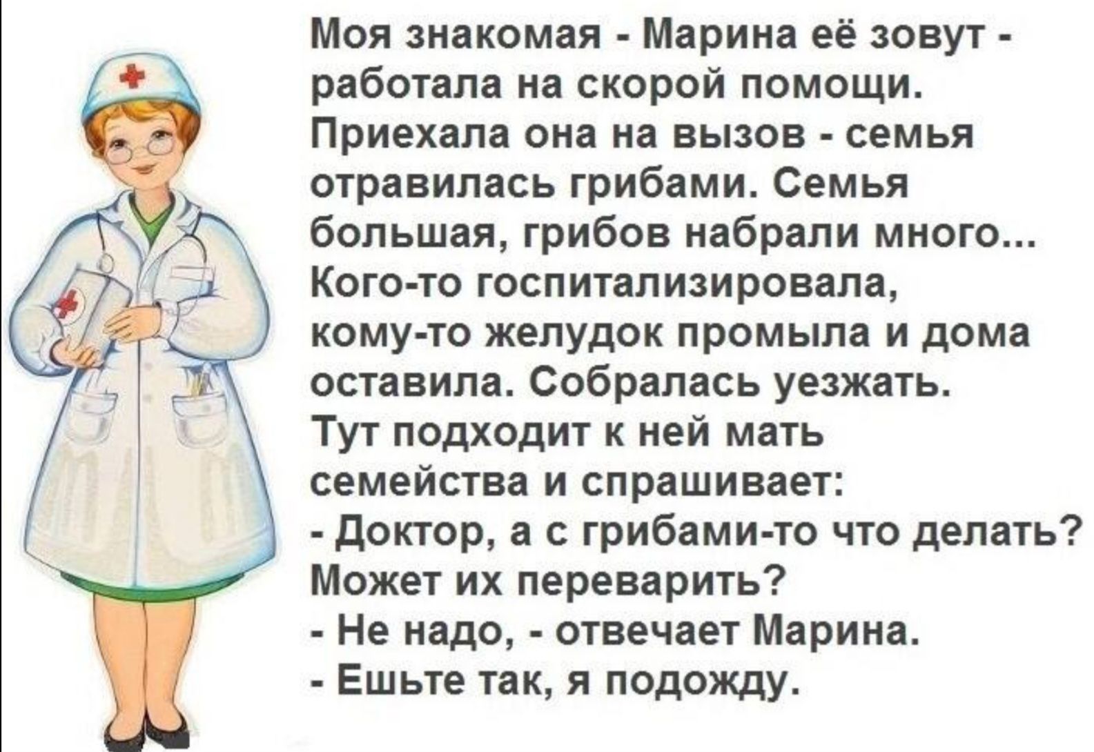 Моя знакомая - Марина её зовут - работала на скорой помощи. Приехала она на вызов - семья отравилась грибами. Семья большая, грибов набрали много... Кого-то госпитализировала, кому-то желудок промыла и дома оставила. Собралась уезжать. Тут подходит к ней мать семейства и спрашивает: - Доктор, а с грибами-то что делать? Может их перева рить? - Не надо, - отвечает Марина. - Ешьте так, я подожду.