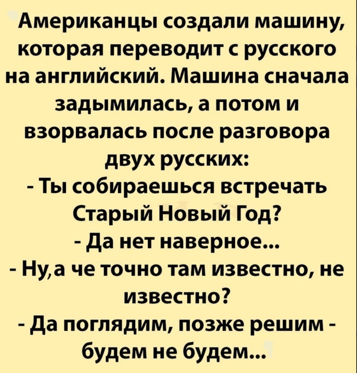 Американцы создали машину, которая переводит с русского на английский. Машина сначала задумывалась, а потом и взорвалась после разговора двух русских:
- Ты собираешься встречать Старый Новый Год?
- Да нет наверное...
- Ну, а че точно там известно, не известно?
- Да поглядим, позже решим - будем не будем...
