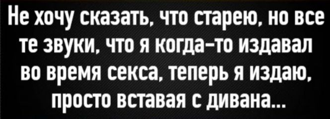 Не хочу сказать, что старею, но все те звуки, что я когда-то издавал во время секса, теперь я издаю, просто вставяя с дивана...