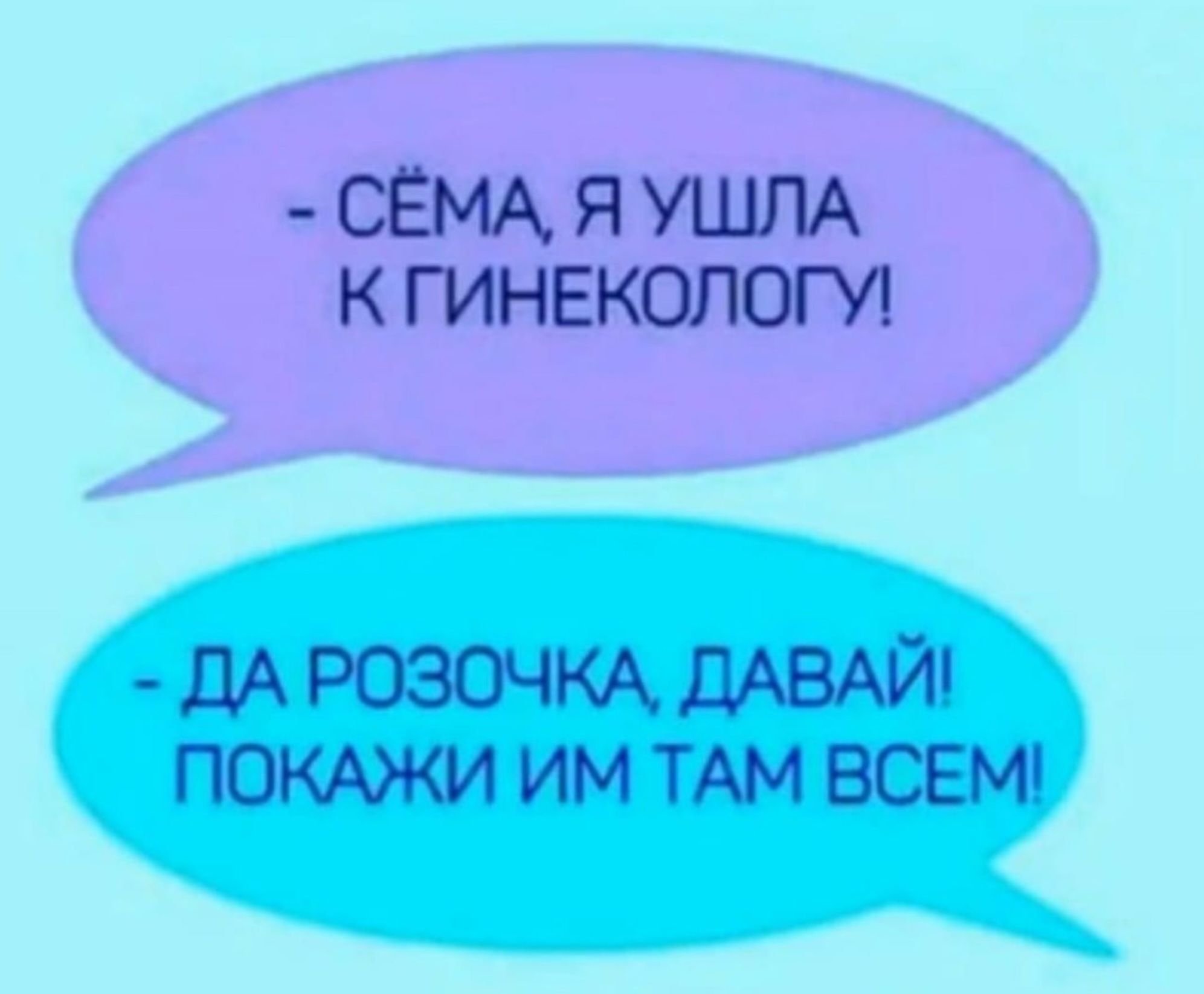 - СЁМА, Я УШЛА К ГИНЕКОЛОГУ! 
- ДА РОЗОЧКА, ДАВАЙ ПОКАЗИ ИМ ТАМ ВСЕМ!