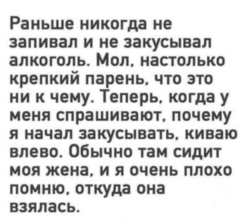 Раньше никогда не запивал и не закусывал алкоголь. Мол, настолько крепкий парень, что это ни к чему. Теперь, когда у меня спрашивают, почему я начал закусывать, киваю влево. Обычно там сидит моя жена, и я очень плохо помню, откуда она взялась.