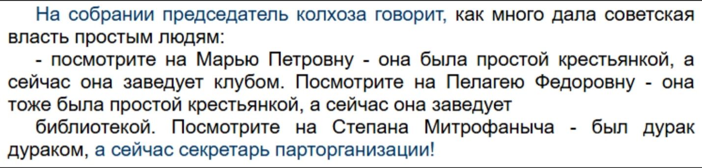 На собрании председатель колхоза говорит, как много дала советская власть простым людям:
- посмотрите на Марию Петровну - она была простой крестьянкой, а сейчас она заведёт клубом. Посмотрите на Пелагию Фёдоровну - она тоже была простой крестьянкой, а сейчас она заведёт библиотекой. Посмотрите на Степана Митрофановича - был дурак дураком, а сейчас секретарь парторганизации!