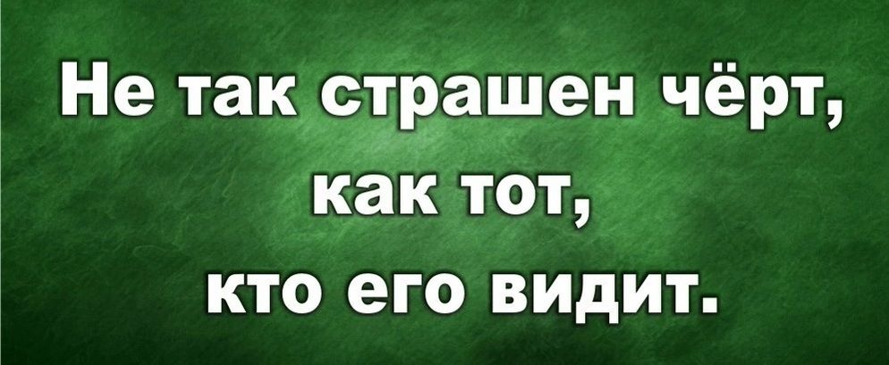 Не так страшен чёрт, как тот, кто его видит.