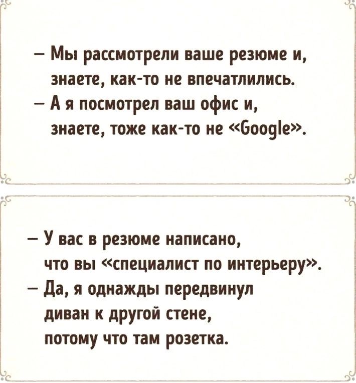 — Мы рассмотрели ваше резюме и, знаете, как-то не впечатлились.
— А я посмотрел ваш офис и, знаете, тоже как-то не «Google».  

— У вас в резюме написано, что вы «специалист по интерьеру».  
— Да, я однажды передвинул диван к другой стене, потому что там розетка.