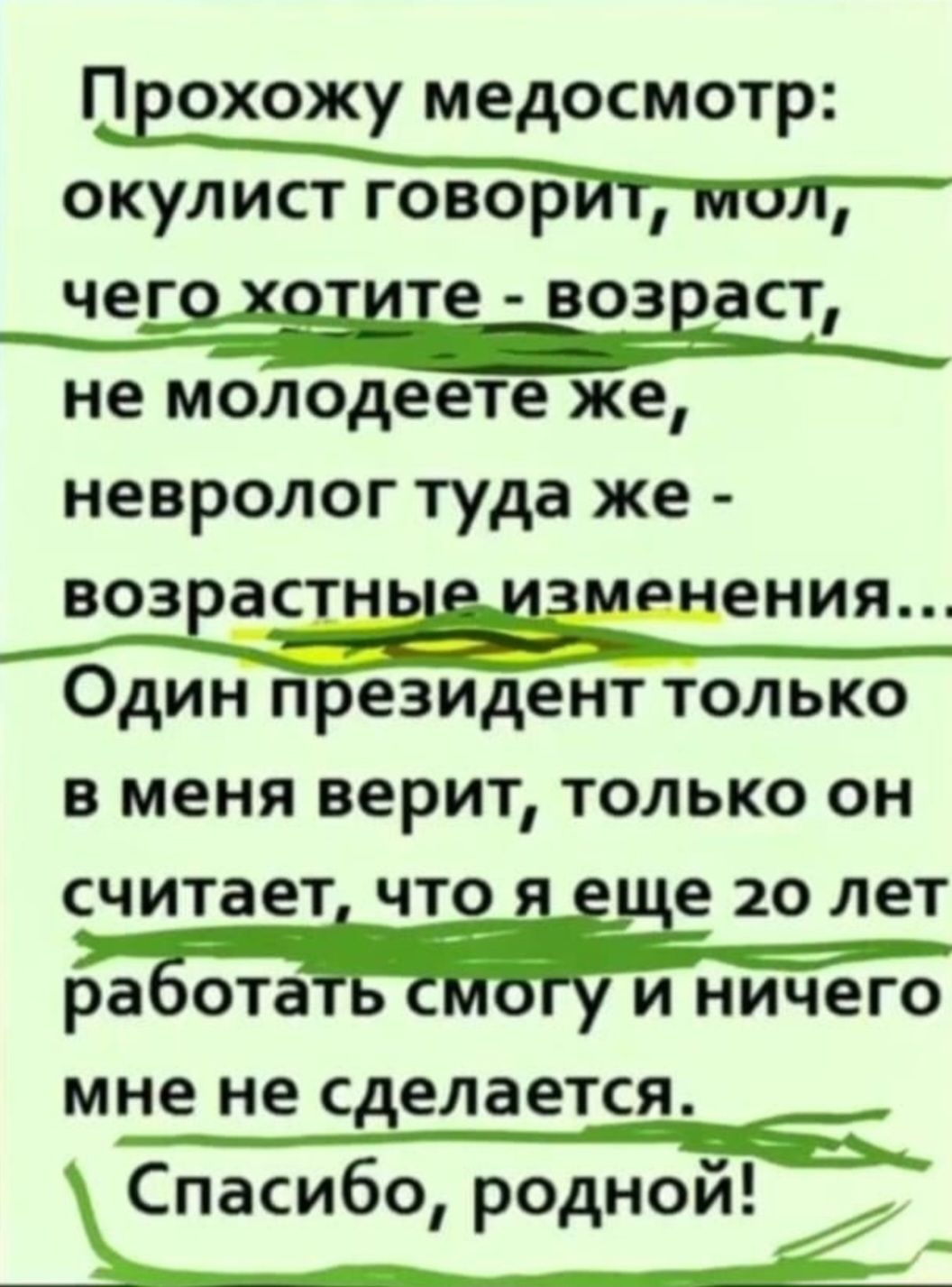 Прохожу медосмотр: окулист говорит, мол, чего хотите - возраст, не молодеете же, невролог туда же - возрастные изменения... Один президент только в меня верит, только он считает, что я еще 20 лет работать смогу и ничего мне не сделается. Спасибо, родной!