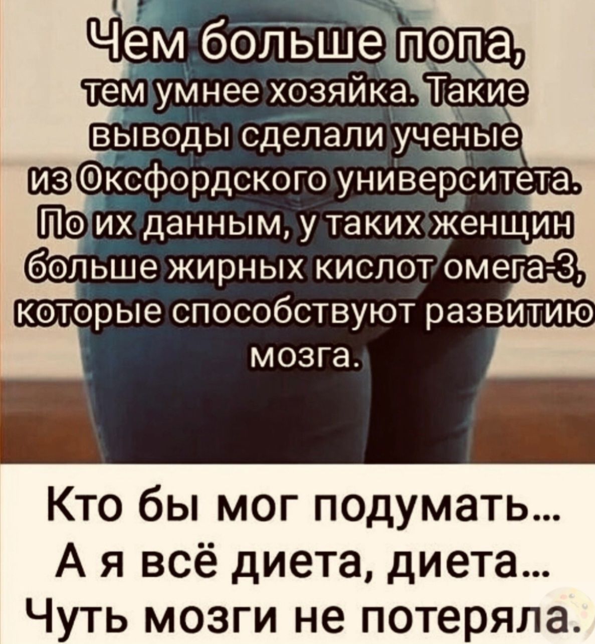 Чем больше попа, тем умнее хозяйка. Такие выводы сделали ученые из Оксфордского университета. По их данным, у таких женщин больше жирных кислот омега-3, которые способствуют развитию мозга.
Кто бы мог подумать... А я всё диета, диета... Чуть мозги не потеряла.