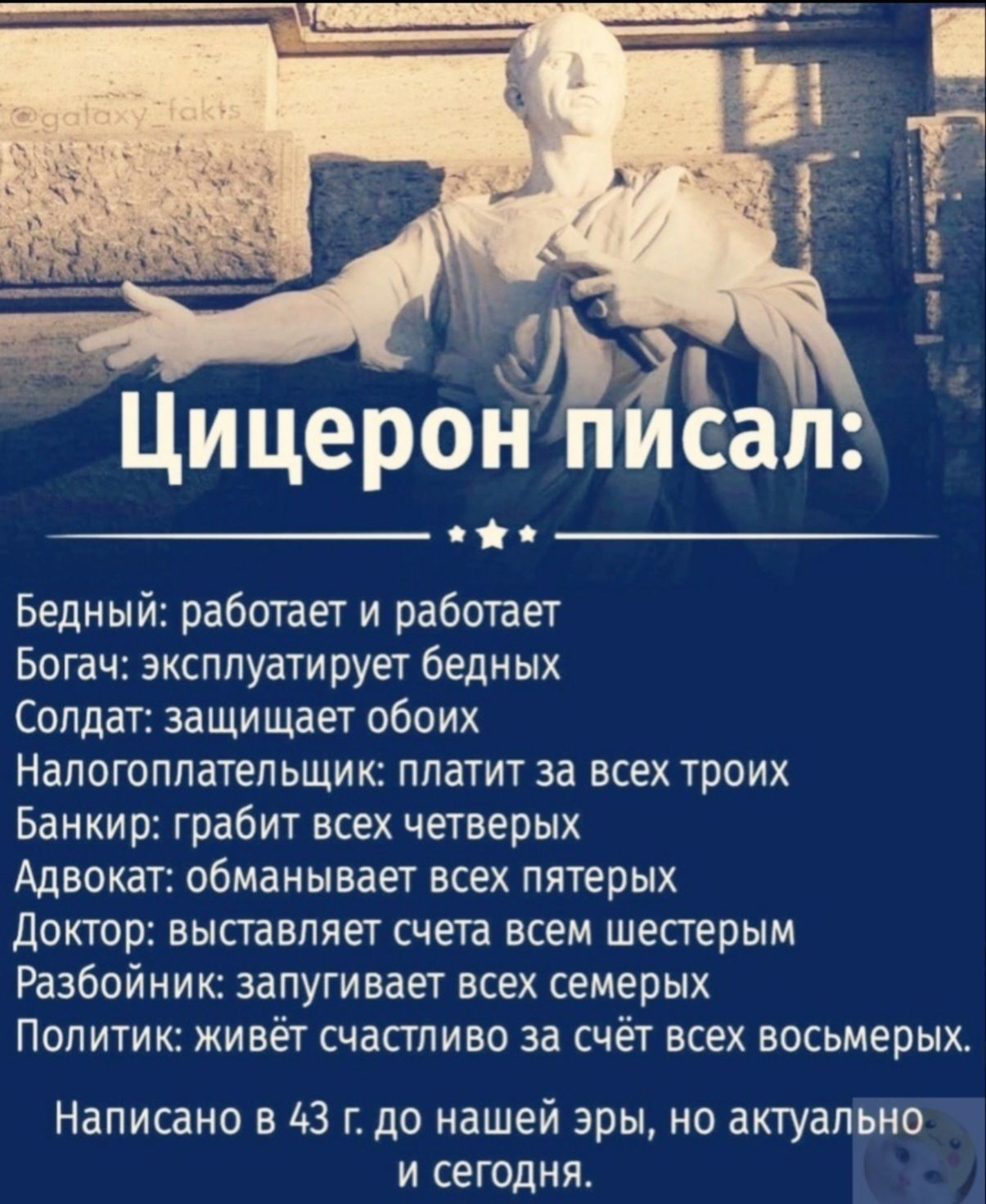 Цицерон писал: 

Бедный: работает и работает 
Богач: эксплуатирует бедных 
Солдат: защищает обоих 
Налогоплательщик: платит за всех троих 
Банкир: грабит всех четверых 
Адвокат: обманывает всех пятерых 
Доктор: выставляет счета всем шестым 
Разбойник: запугивает всех семерых 
Политик: живёт счастливо за счёт всех восьмерых. 

Написано в 43 г. до нашей эры, но актуально и сегодня.