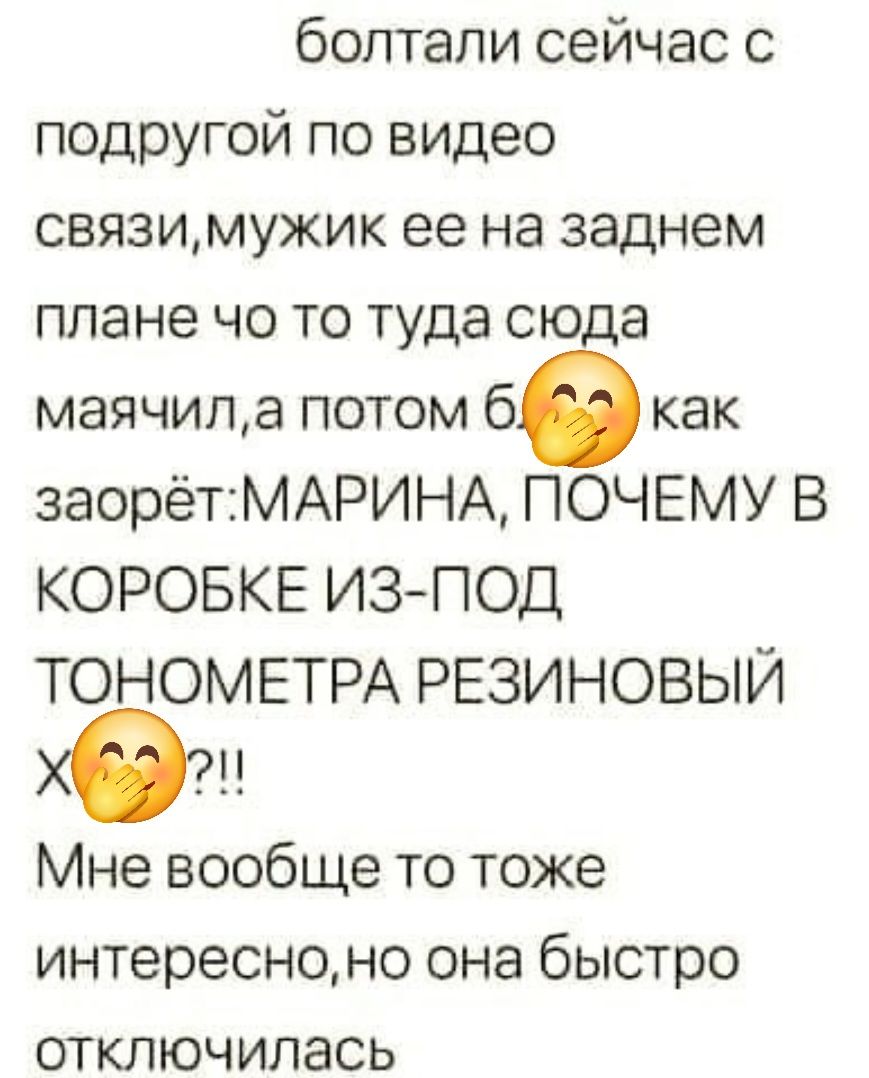 болтали сейчас с подругой по видео связи, мужик ее на заднем плане что-то туда-сюда маячил, а потом бам как заорет: МАРИНА, ПОЧЕМУ В КОРОБКЕ ИЗ-ПОД ТОНОМЕТРА РЕЗИНОВЫЙ Х??!! Мне вообще то тоже интересно, но она быстро отключилась