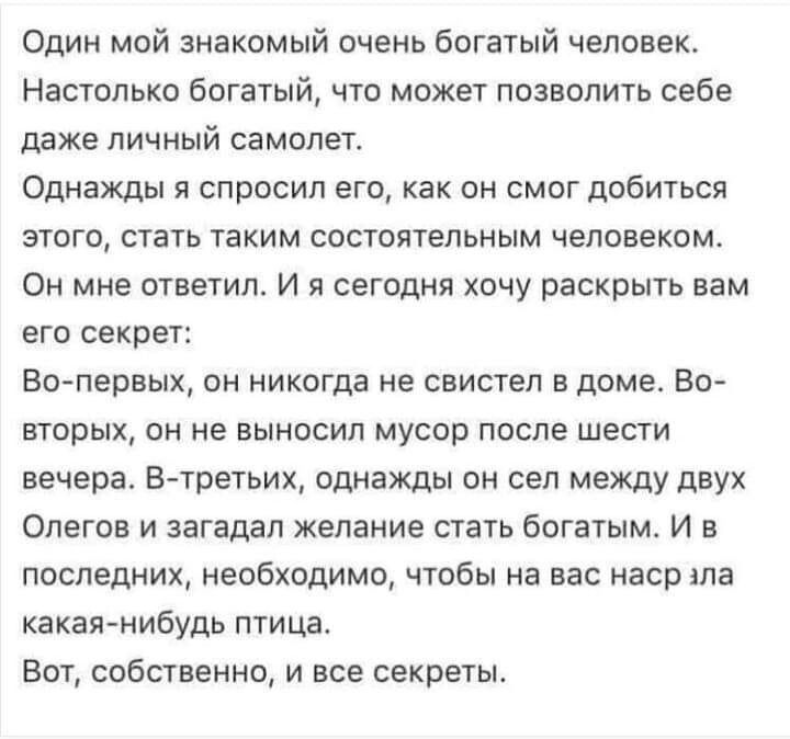 Один мой знакомый очень богатый человек. Настолько богатый, что может позволить себе даже личный самолет. Однажды я спросил его, как он смог добиться этого, стать таким состоятельным человеком. Он мне ответил. И я сегодня хочу раскрыть вам его секрет: Во-первых, он никогда не свистел в доме. Во-вторых, он не выносил мусор после шести вечера. В-третьих, однажды он сел между двух Олегов и загадал желание стать богатым. И в последнем, необходимо, чтобы на вас наср яла какая-нибудь птица. Вот, собственно, и все секреты.
