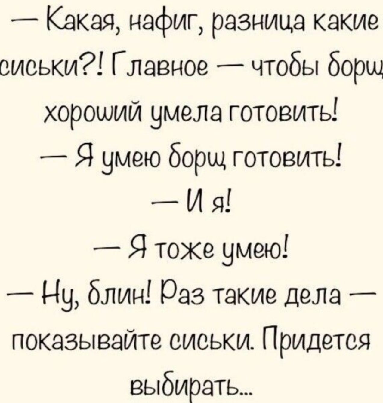 — Какая, нафиг, разница какие сиськи?! Главное — чтобы борщ хороший умела готовить! — Я умею борщ готовить! — И я! — Я тоже умею! — Ну, блин! Раз такие дела — показывайте сиськи. Придётся выбирать...