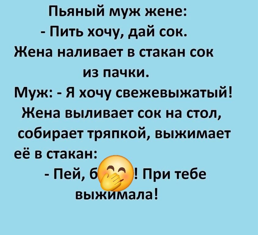Пьяный муж жене:
- Пить хочу, дай сок.
Жена наливает в стакан сок
из пакки.
Муж: - Я хочу свежевыжатый!
Жена выливает сок на стол,
собирает тряпкой, выжимает
её в стакан:
- Пей, б***! При тебе
выжимала!