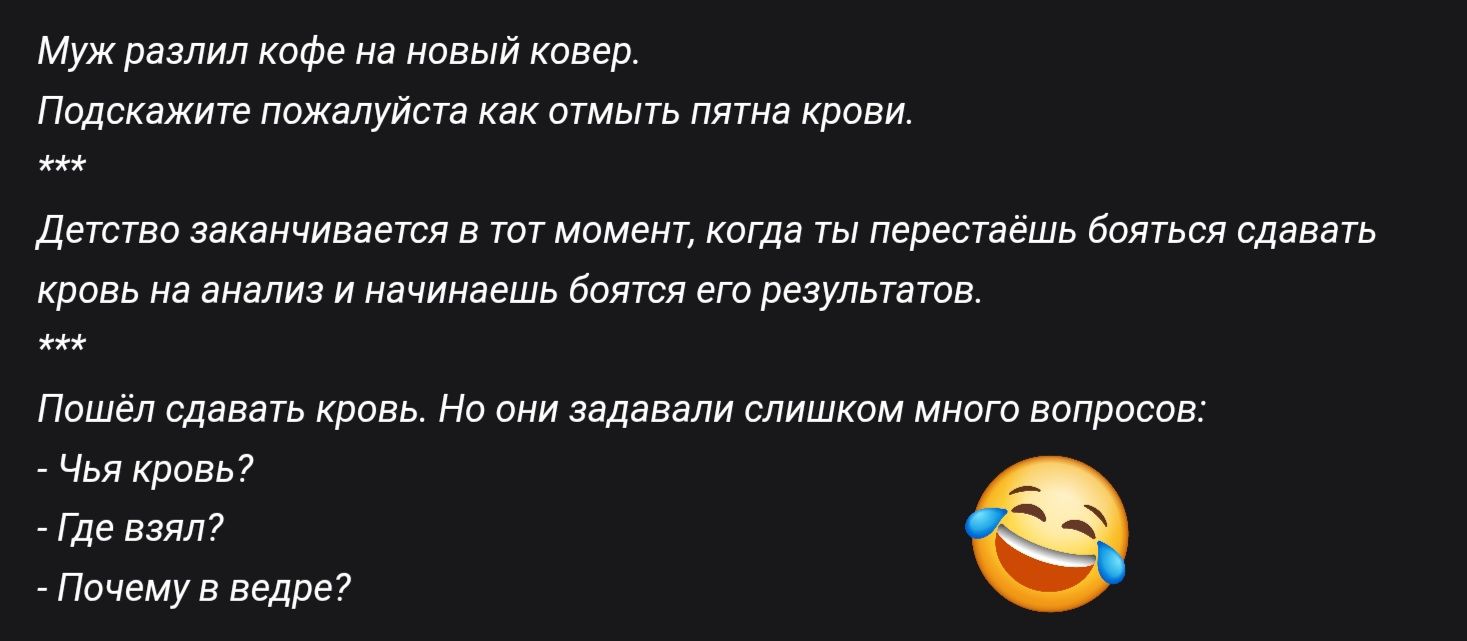 Муж разлил кофе на новый ковёр.
Подскажите пожалуйста как отмыть пятна крови.
***
Детство заканчивается в тот момент, когда ты перестаёшь бояться сдавать кровь на анализ и начинаешь бояться его результатов.
***
Пошёл сдавать кровь. Но они задавали слишком много вопросов:
- Чья кровь?
- Где взял?
- Почему в ведре?