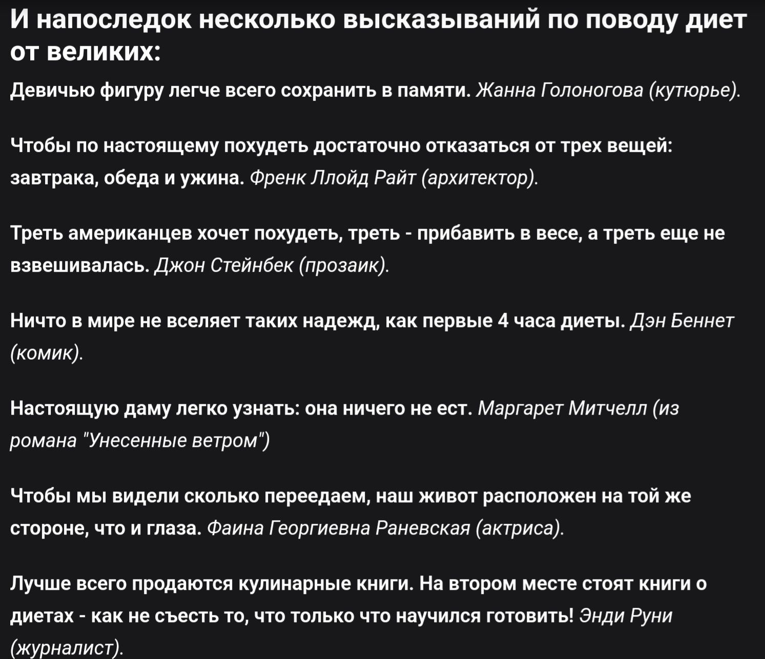 И напоследок несколько высказываний по поводу диет от великих:

Девичьей фигуру легче всего сохранить в памяти. Жанна Голоноґова (кутюрье).

Чтобы по-настоящему похудеть, достаточно отказаться от трех вещей: завтрака, обеда и ужина. Френк Ллойд Райт (архитектор).

Треть американцев хочет похудеть, треть - прибавить в весе, а треть еще не завовшилась. Джон Стейнбек (прозаик).

Ничто в мире не ведет таких надежд, как первые 4 часа диеты. Дэн Беннет (комик).

Настоящую даму лучше узнать: она ничего не ест. Маргарет Митчелл (из романа 