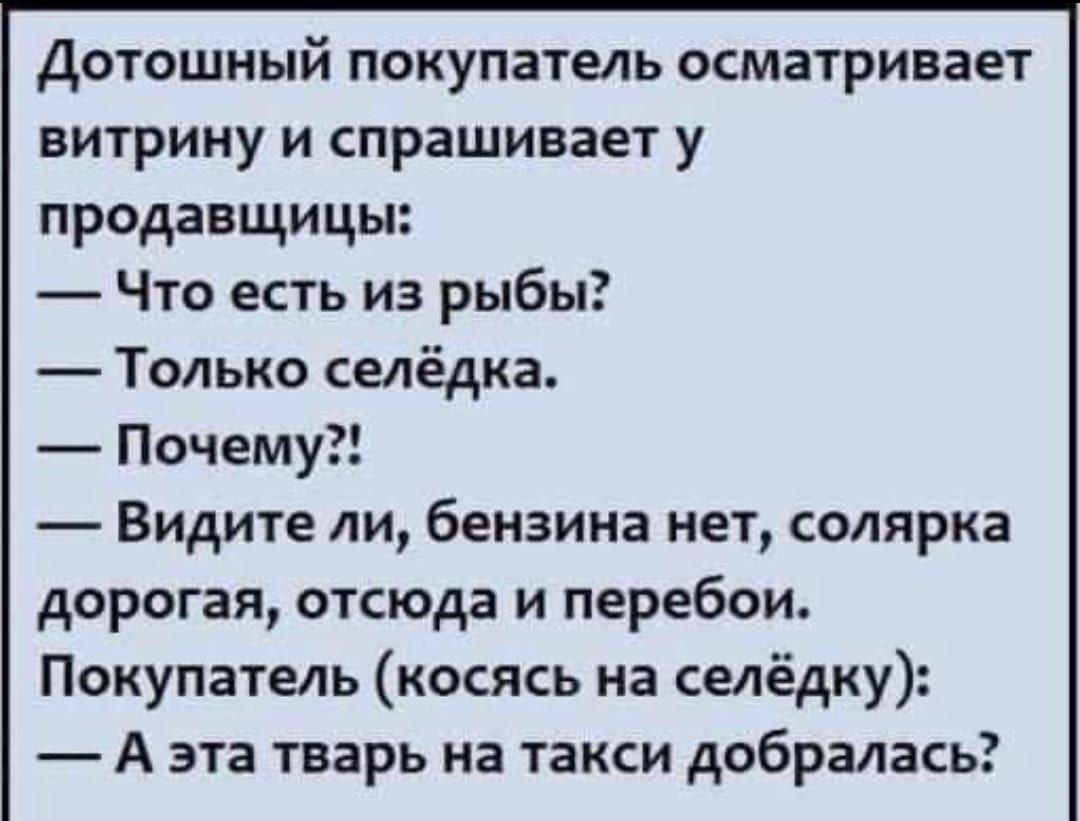 Дотошный покупатель осматривает витрину и спрашивает у продавщицы:  — Что есть из рыбы?  — Только селедка.  — Почему?!  — Видите ли, бензина нет, солярка дорогая, оттуда и перебои.  Покупатель (кослясь на селедку):  — А эта тварь на такси добралась?
