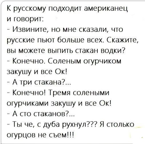 В русском подходит американец и говорит:
- Извините, но мне сказали, что русские пьют больше всех. Скажите, вы можете выпить стакан водки?
- Конечно. Солёным огурчиком закушу и всё ОК!
- А три стакана?... 
- Конечно! Тремя солеными огурцами закушу и всё ОК!
- А сто стаканов?... 
- Ты чё, с дуба рухнул??? Я столько огурцов не съем!!!