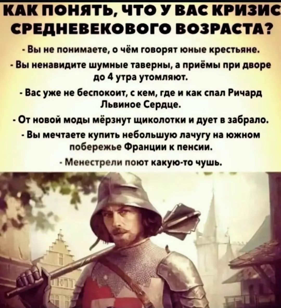 КАК ПОНИТЬ, ЧТО У ВАС КРИЗИС СРЕДНЕВЕКОВОГО ВОЗРАСТА?
- Вы не понимаете, о чём говорят юные крестьяне.
- Вы ненавидите шумные таверны, а приёмы при дворе до 4 утра утомляют.
- Вас уже не беспокоит, с кем, где и как спал Ричард Львиное Сердце.
- От новой моды мёрзнут щиколотки и дует из заброда.
- Вы мечтаете купить небольшую лачугу на южном побережье Франции к пенсии.
- Менестрели поют какую-то чушь.