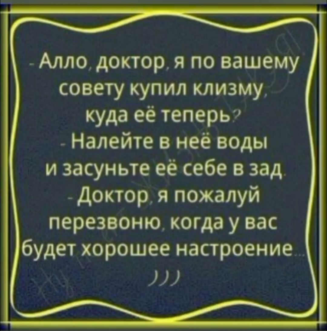 Алло, доктор, я по вашему совету купил клизму, куда её теперь? Налейте в неё воды и засуньте её себе в зад. Доктор, я пожалуй перезвоню, когда у вас будет хорошее настроение...