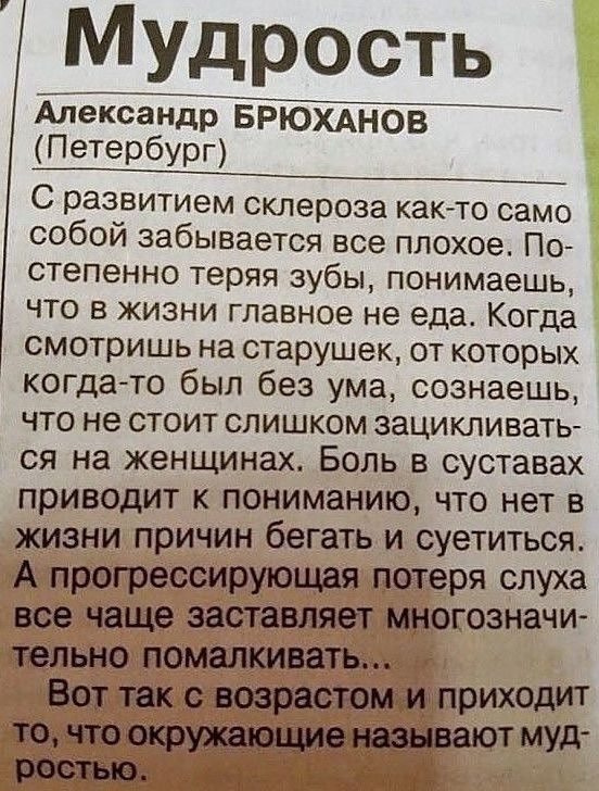 Мудрость

Александр БРЮХАНОВ

(Петербург)

С развитием склероза как-то само собой забывается все плохое. Постепенно теряя зубы, понимаешь, что в жизни главное не еда. Когда смотришь на старушек, от которых когда-то был без ума, сознаешь, что не стоит слишком зацикливаться на женщинах. Боль в суставах приводит к пониманию, что нет в жизни причин бегать и суетиться. А прогрессивная потеря слуха все чаще заставляет многозначительно помалкивать...
Вот так с возрастом и приходит то, что окружающие называют мудростью.