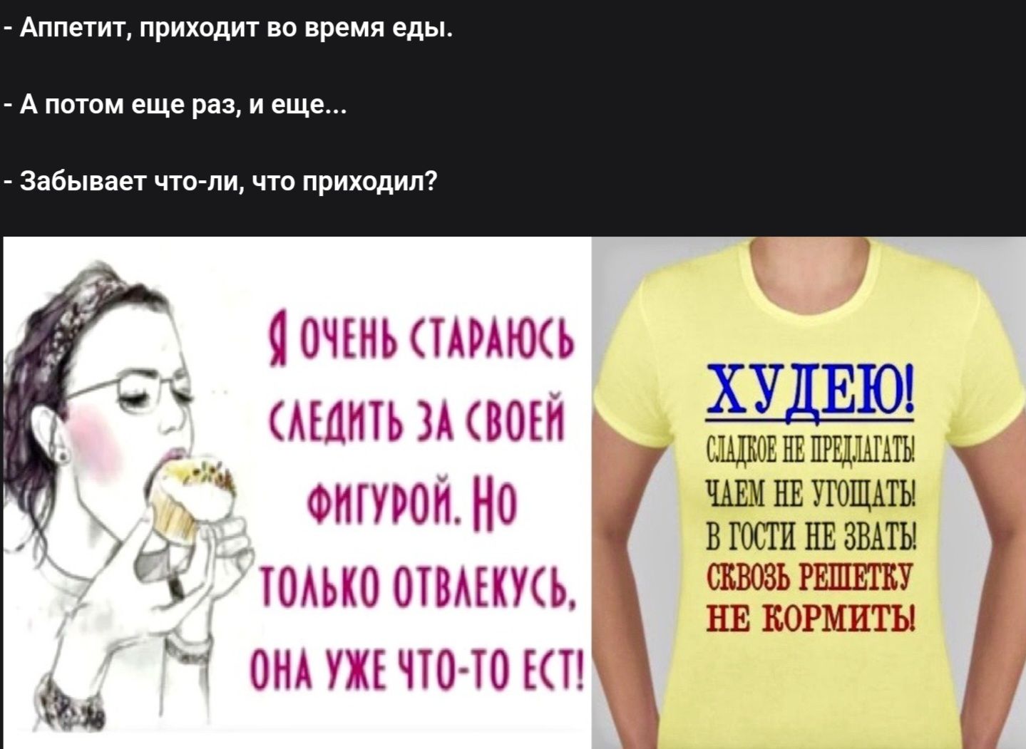 - Аппетит, приходит во время еды.
- А потом еще раз, и еще...
- Забивает что-ли, что приходил?

Я очень стараюсь следить за своей фигурой. Но только отвлекусь, она уже что-то ест!

ХУДЕЮ! Садик не предлагать! Чем не угощать в гости не звать! Свой мозг не кормить!