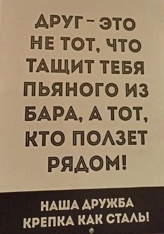 ДРУГ – ЭТО НЕ ТОТ, ЧТО ТАЩИТ ТЕБЯ ПЬЯНОГО ИЗ БАРА, А ТОТ, КТО ПОЛЗЕТ РЯДОМ!
НАША ДРУЖБА КРЕПКА КАК СТАЛЬ!