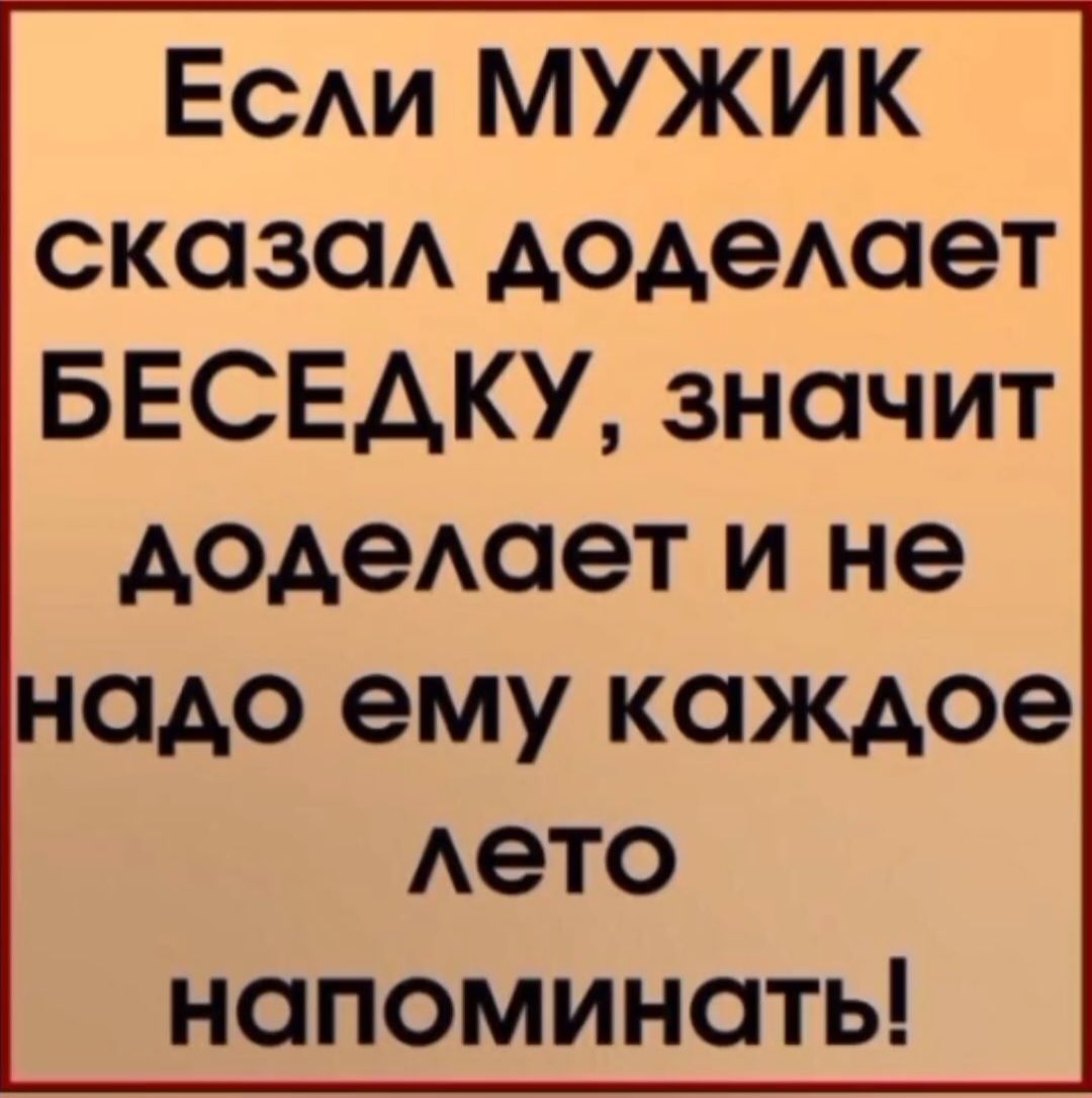 Если МУЖИК сказал доделает БЕСЕДКУ, значит доделает и не надо ему каждое лето напоминать!