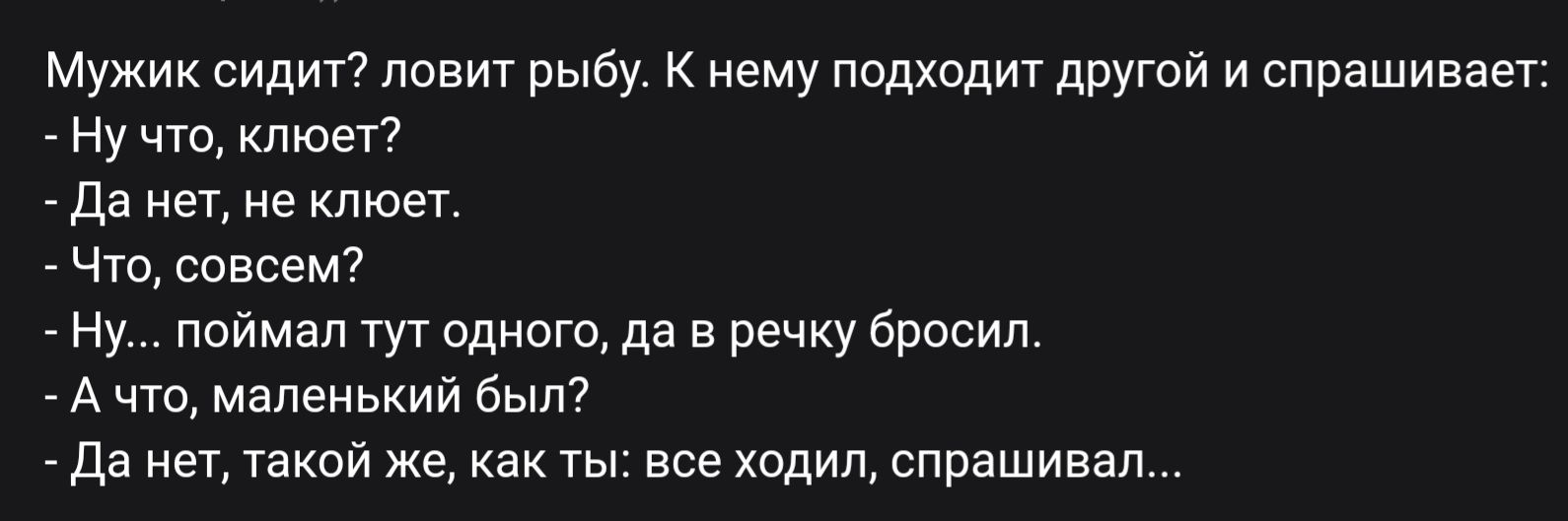 Мужик сидит? ловит рыбу. К нему подходит другой и спрашивает:
- Ну что, клюет?
- Да нет, не клюет.
- Что, совсем?
- Ну... поймал тут одного, да в речку бросил.
- А что, маленький был?
- Да нет, такой же, как ты: все ходил, спрашивал...