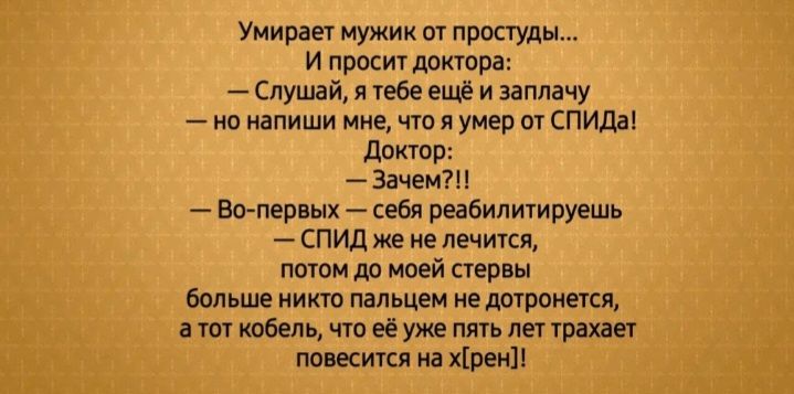 Умирает мужик от простуды...
И просит доктора:
— Слушай, я тебе ещё и заплачу — но напиши мне, что я умер от СПИДа!
Доктор:
— Зачем?!
— Во-первых — себя реабилитируешь
— СПИД же не лечится, потом до моей стервы больше никто пальцем не дотронется, а тот кобель, что ее уже пять лет трахает повесится на х[рен]!