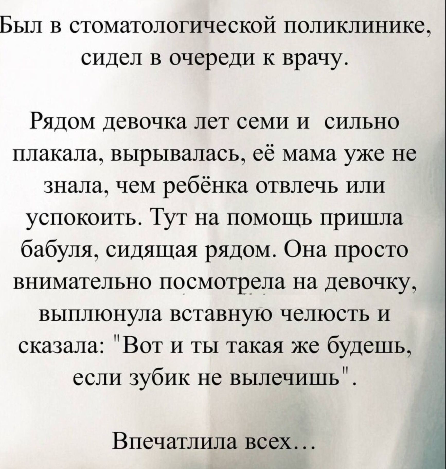 Был в стоматологической поликлинике, сидел в очереди к врачу.

Рядом девочка лет семи и сильно плакала, вырывалась, её мама уже не знала, чем ребёнка отвлечь или успокоить. Тут на помощь пришла бабушка, сидящая рядом. Она просто внимательно посмотрела на девочку, выполнила вставную челюсть и сказала: 