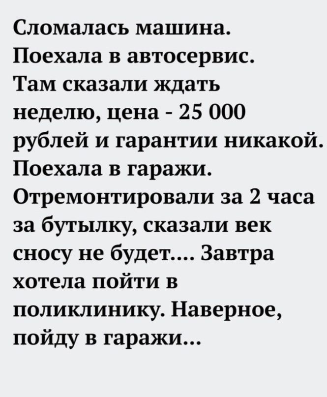 Сломалась машина.
Поехала в автосервис.
Там сказали ждать неделю, цена - 25 000 рублей и гарантии никакой.
Поехала в гаражи.
Отремонтировали за 2 часа за бутылку, сказали век сносу не будет.... Завтра хотела пойти в поликлинику. Наверное, пойду в гаражи...