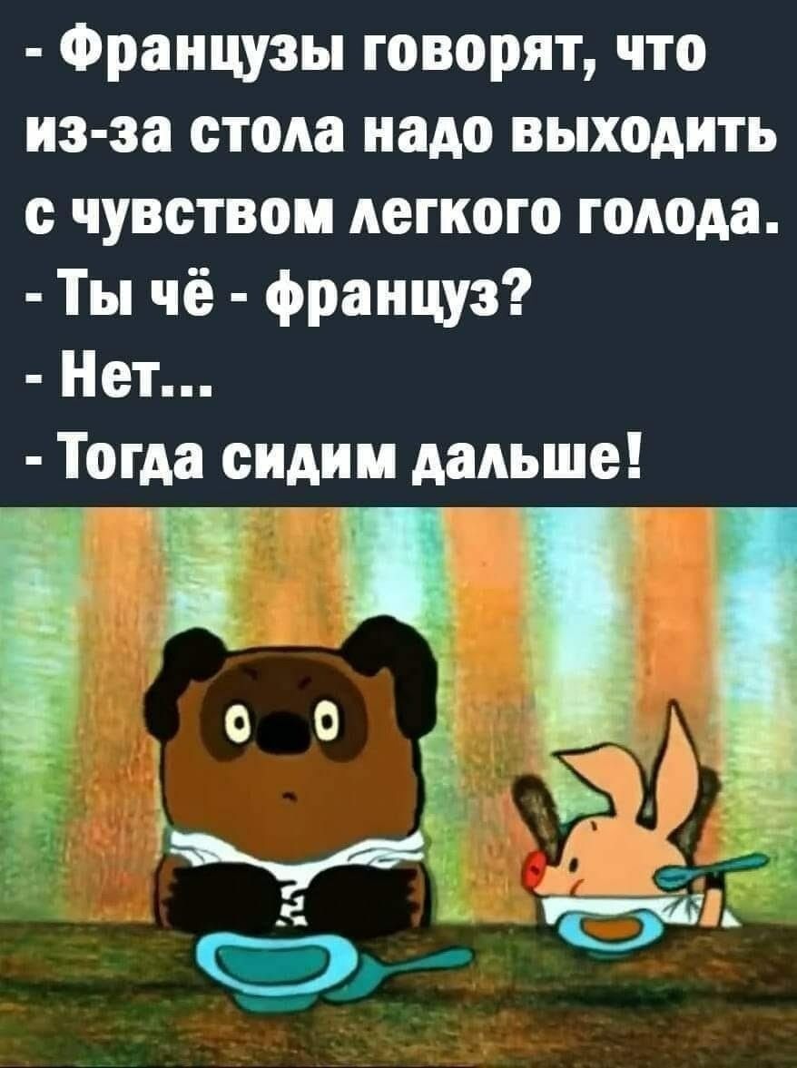 Французы говорят, что из-за стола надо выходить с чувством лёгкого голода. - Ты чё - француз? - Нет... - Тогда сидим дальше!