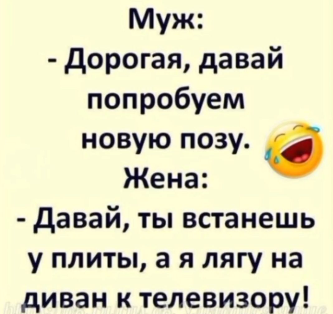 Муж:
- Дорогая, давай попробуем новую позу.
Жена:
- Давай, ты встанешь у плиты, а я лягу на диван к телевизору!