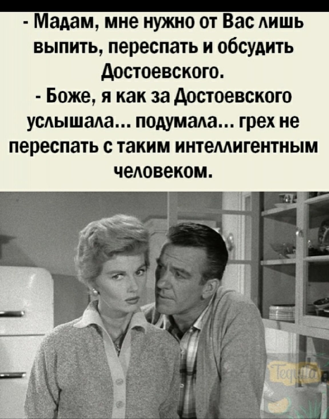  - Madam, мне нужно от Вас лишь выпить, переспать и обсудить Достоевского. - Боже, я как за Достоевского услышала... подумала... грех не переспать с таким интеллектуальным человеком.