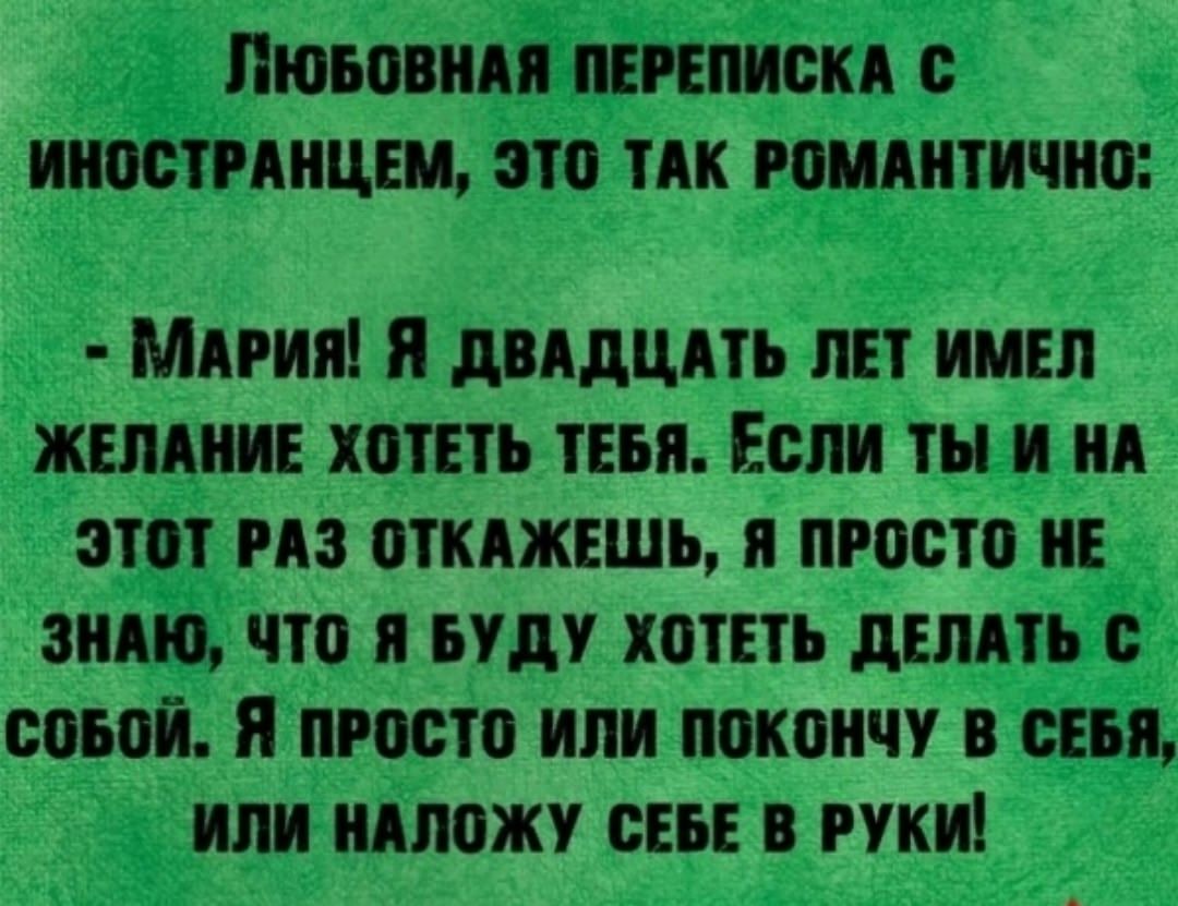 Любовная переписка с иностранцем, это так романтично:
- Мария! Я двадцать лет имел желание хотеть тебя. Если ты и на этот раз откажешься, я просто не знаю, что я буду хотеть делать с собой. Я просто или покончу в себе, или наложу себе в руки!