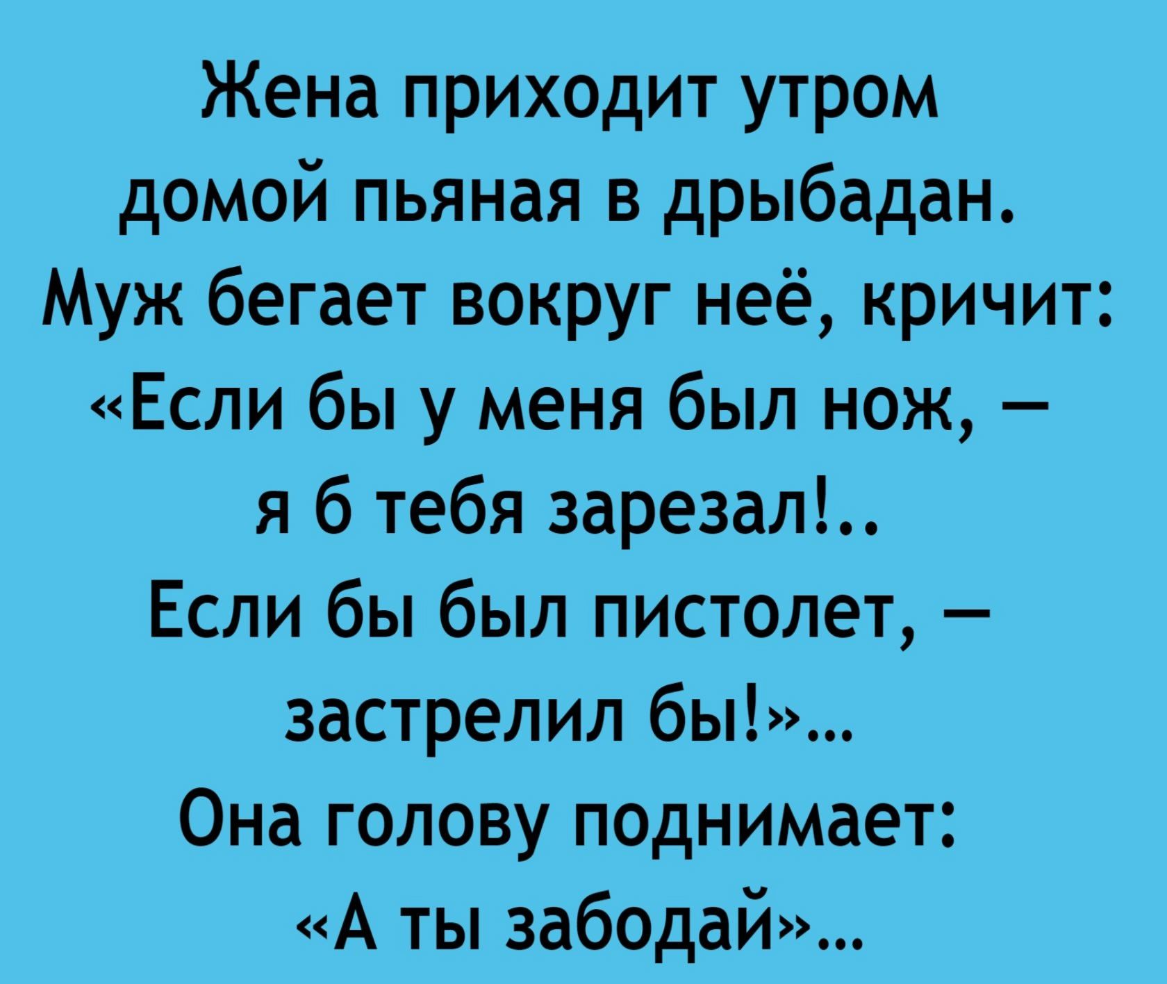 Жена приходит утром домой пьяная в дребадан. Муж бегает вокруг неё, кричит: «Если бы у меня был нож, – я б тебя зарезал!.. Если бы был пистолет, – застрелил бы!»... Она голову поднимает: «А ты забудь»...