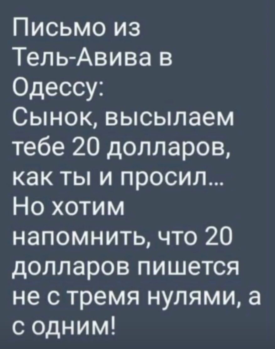 Письмо из Тель-Авива в Одессу:
Сынок, высылаем тебе 20 долларов, как ты и просил...
Но хотим напомнить, что 20 долларов пишется не с тремя нулями, а с одним!