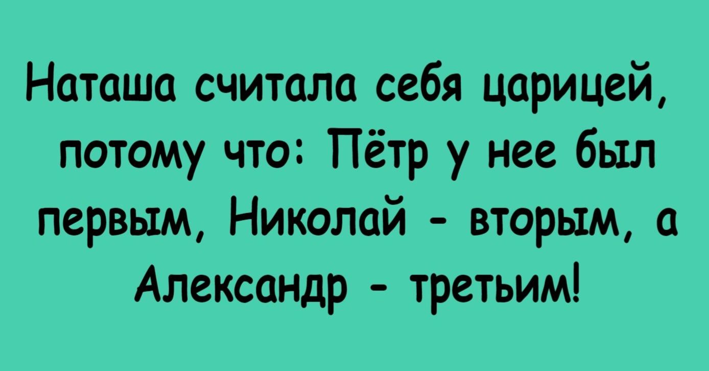 Наташа считала себя царицей, потому что: Пётр у нее был первым, Николай - вторым, а Александр - третьим!