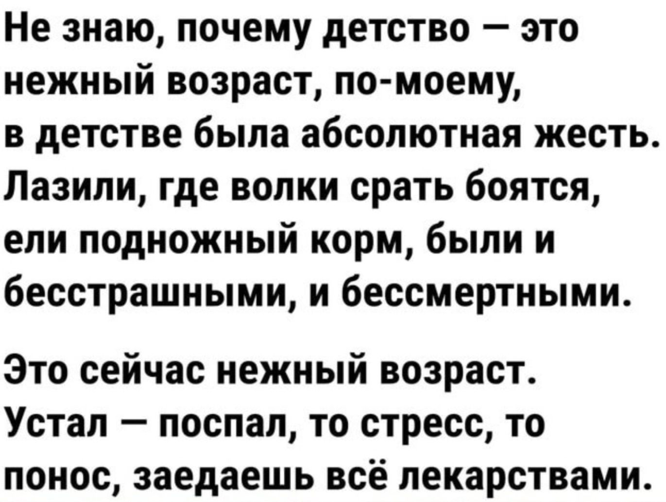 Не знаю, почему детство — это нежный возраст, по-моему, в детстве была абсолютная жесть. Лазили, где волки срать боятся, ели подножный корм, были и бесстрашными, и бессмертными.
Это сейчас нежный возраст. Устал — упал, то стресс, то понос, заедаешь всё лекарствами.