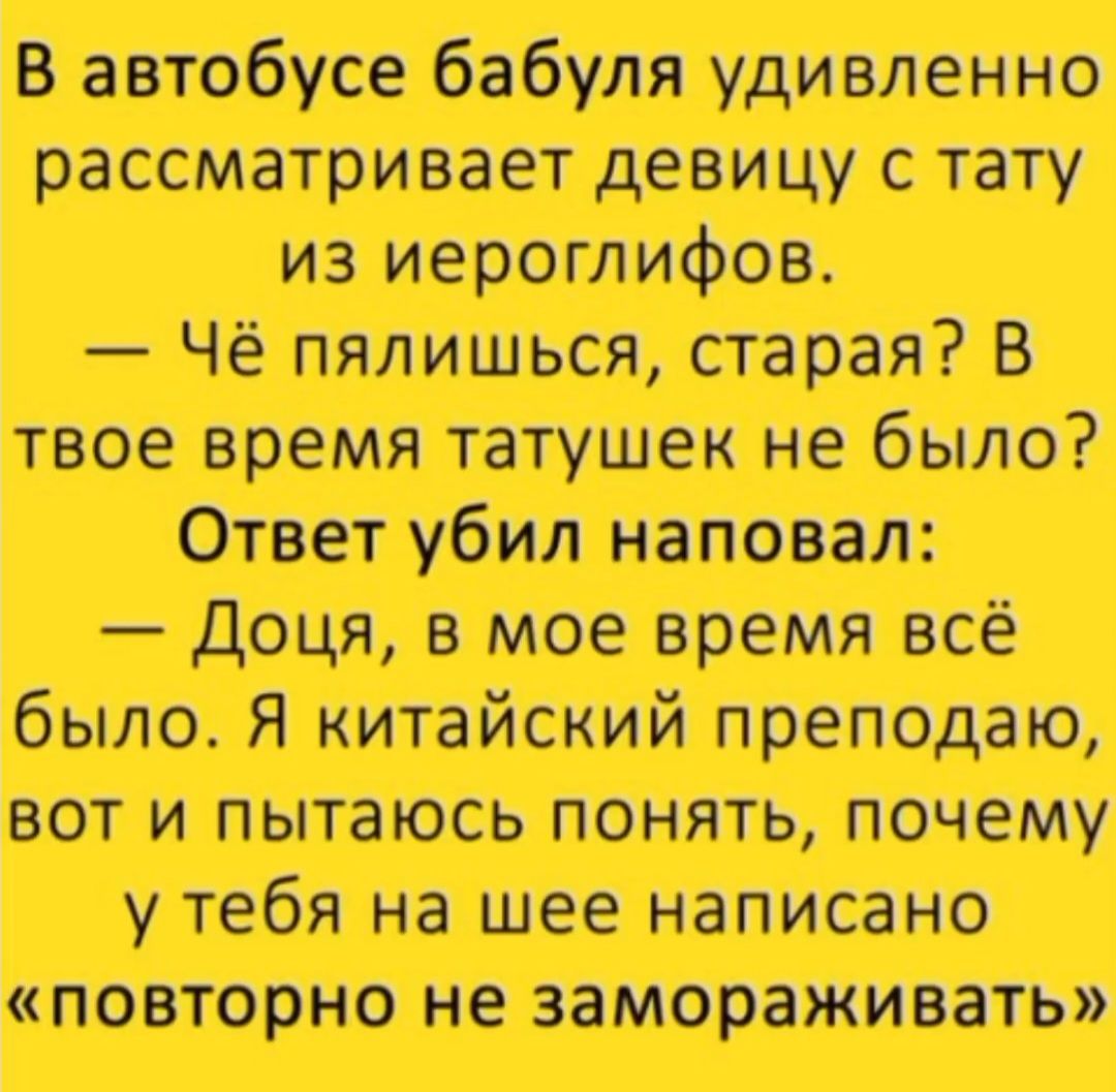 В автобусе бабушка удивленно рассматривает девушку с тату из иероглифов.
— Чё пялишься, старая? В твое время татушек не было?
Ответ убил наповал:
— Доча, в мое время всё было. Я китайский преподаю, вот и пытаюсь понять, почему у тебя на шее написано «повторно не замораживать»