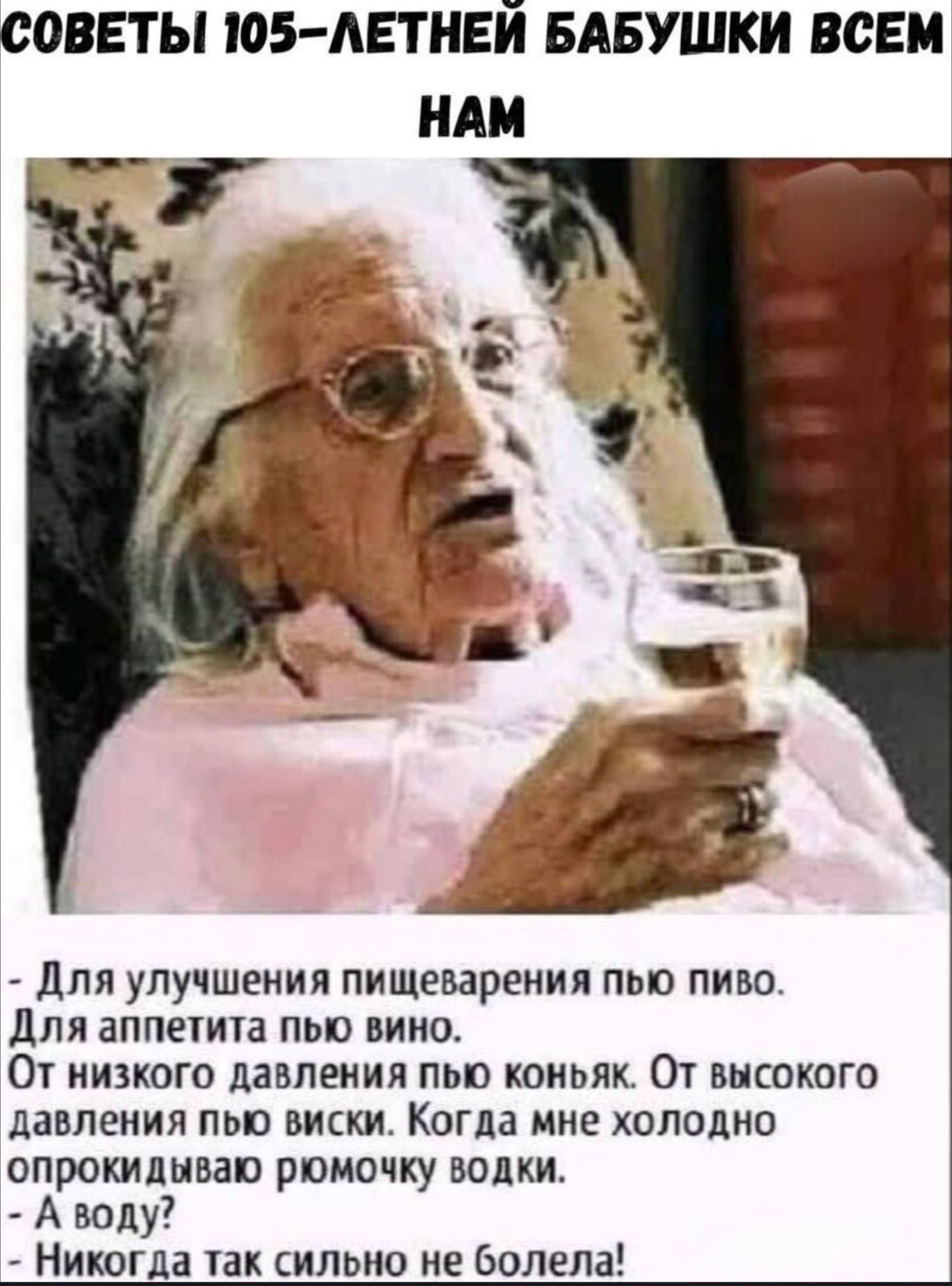 Советы 105-летней бабушки всем нам

- Для улучшения пищеварения пью пиво.  
Для аппетита пью вино.  
От низкого давления пью коньяк.  
От высокого давления пью виски.  
Когда мне холодно - прокидываю рюмочку водки.  
- А воду?  
- Никогда так сильно не болела!