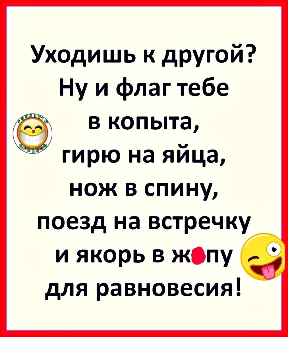 Уходишь к другой? Ну и флаг тебе в копыта, гирю на яйца, нож в спину, поезд на встречку и якорь в жопу для равновесия!