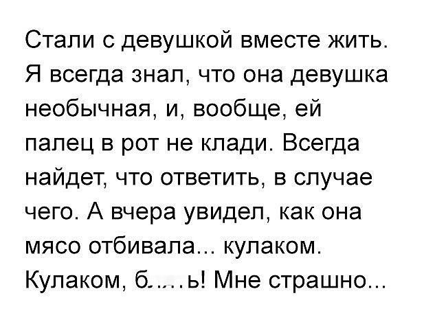 Сталi с девушкой вместе жить. Я всегда знал, что она девушка необычная, и, вообще, ей палец в рот не клади. Всегда найдёт, что ответить, в случае чего. А вчера увидел, как она мясо отбивала... кулаком. Кулаком, б....! Мне страшно...