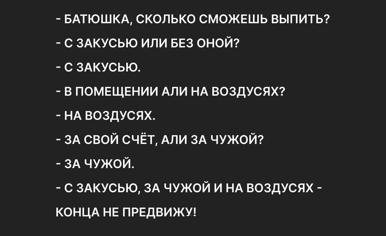 - БАТЮШКА, СКОЛЬКО СМОЖЕШЬ ВЫПИТЬ?
- С ЗАКУСЬЮ ИЛИ БЕЗ ОНОЙ?
- С ЗАКУСЬЮ.
- В ПОМЕЩЕНИИ АЛИ НА ВОЗДУСЯХ?
- НА ВОЗДУСЯХ.
- ЗА СВОЙ СЧЁТ, АЛИ ЗА ЧУЖОЙ?
- ЗА ЧУЖОЙ.
- С ЗАКУСЬЮ, ЗА ЧУЖОЙ И НА ВОЗДУСЯХ - КОНЦА НЕ ПРЕДВИЖУ!