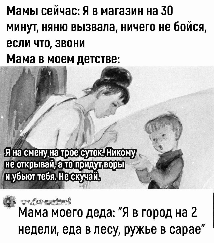 Мамы сейчас: Я в магазине на 30 минут, няню вызвала, ничего не бойся, если что, зови
Мама в моем детстве:
Я на смену на трое суток. Никому не открывай, а то придут воры и убьют тебя. Не скучай.

Мама моего деда: 