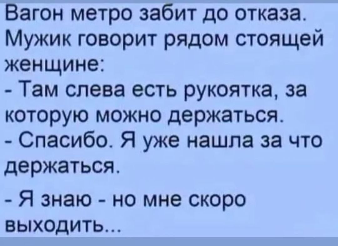 Вагон метро забит до отказа. Мужик говорит рядом стоящей женщине:
- Там слева есть рукоятка, за которую можно держаться.
- Спасибо. Я уже нашла за что держаться.
- Я знаю - но мне скоро выходить...