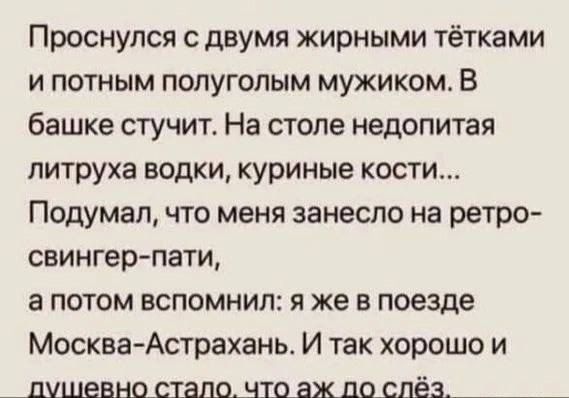 Проснулся с двумя жирными тётками и потным полуголым мужиком. В башке стучит. На столе недопитая литруха водки, куриные кости... Подумал, что меня занесло на ретро-свингер-пати, а потом вспомнил: я же в поезде Москва-Астрахань. И так хорошо и душевно стало, что аж до слёз.