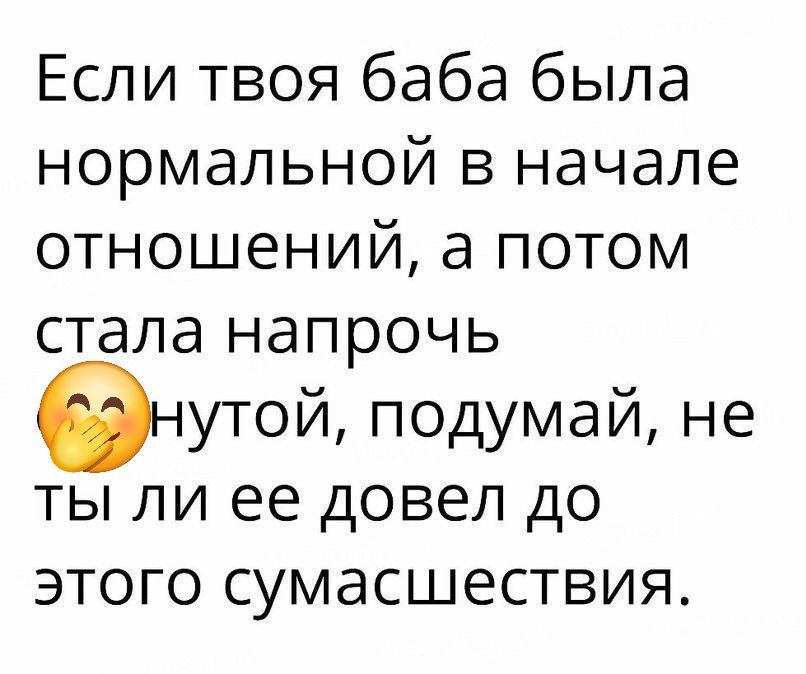 Если твоя баба была нормальной в начале отношений, а потом стала напрочь снующей, подумай, не ты ли ее довел до этого сумасшествия.