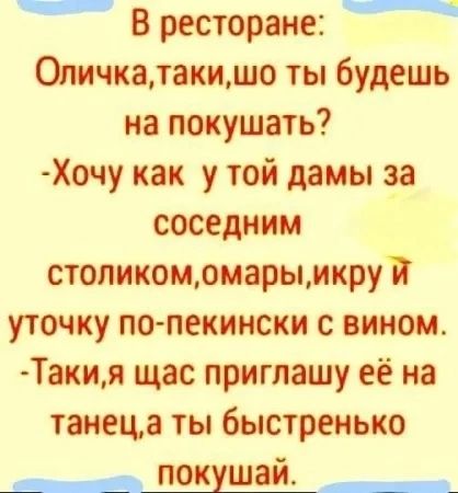 В ресторане:
Оличка, таки, шо ты будеш на покушать?
- Хочу как у той дамы за соседним столиком, омары, икру и уточку по-пекински с вином.
- Таки, я щас приглашу её на танец, а ты быстренько покушай.