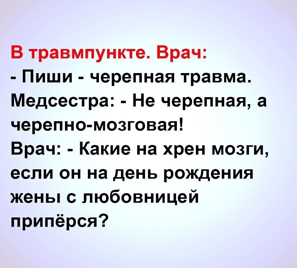 В травмпункте. Врач:
- Пиши - черепная травма.
Медсестра: - Не черепная, а черепно-мозговая!
Врач: - Какие на хрен мозги, если он на день рождения жены с любовницей приперся?
